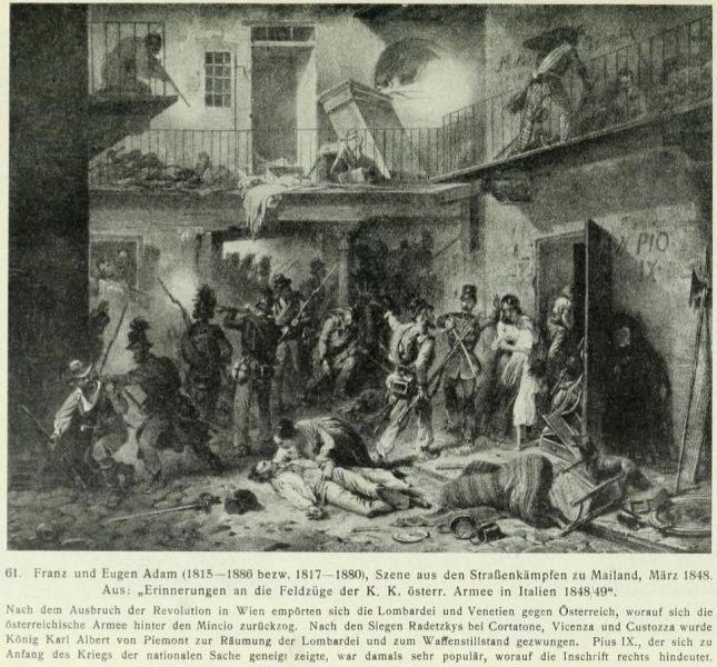 061. Franz und Eugen Adam (1815-1886 bzw. 1817-1880), Szene aus den Straßenkämpfen zu Mailand, März 1848. Aus: „Erinnerungen an die Feldzüge der K. K. österr. Armee in Italien 1848/49“. Nach dem Ausbruch der Revolution in Wien empörten sich die Lombardei und Venetien gegen Österreich, worauf sich die österr. Armee hinter den Mincio zurückzog. Nach den Siegen Radetzkys bei Cortatone, Vicenza und Custozza wurde König Karl Albert von Piemont zur Räumung der Lombardei und zum Waffenstillstand gezwungen. Pius IX., der sich zu Anfang des Kriegs der nationalen Sache geneigt zeigte, war damals sehr populär, worauf die Inschrift hindeutet.